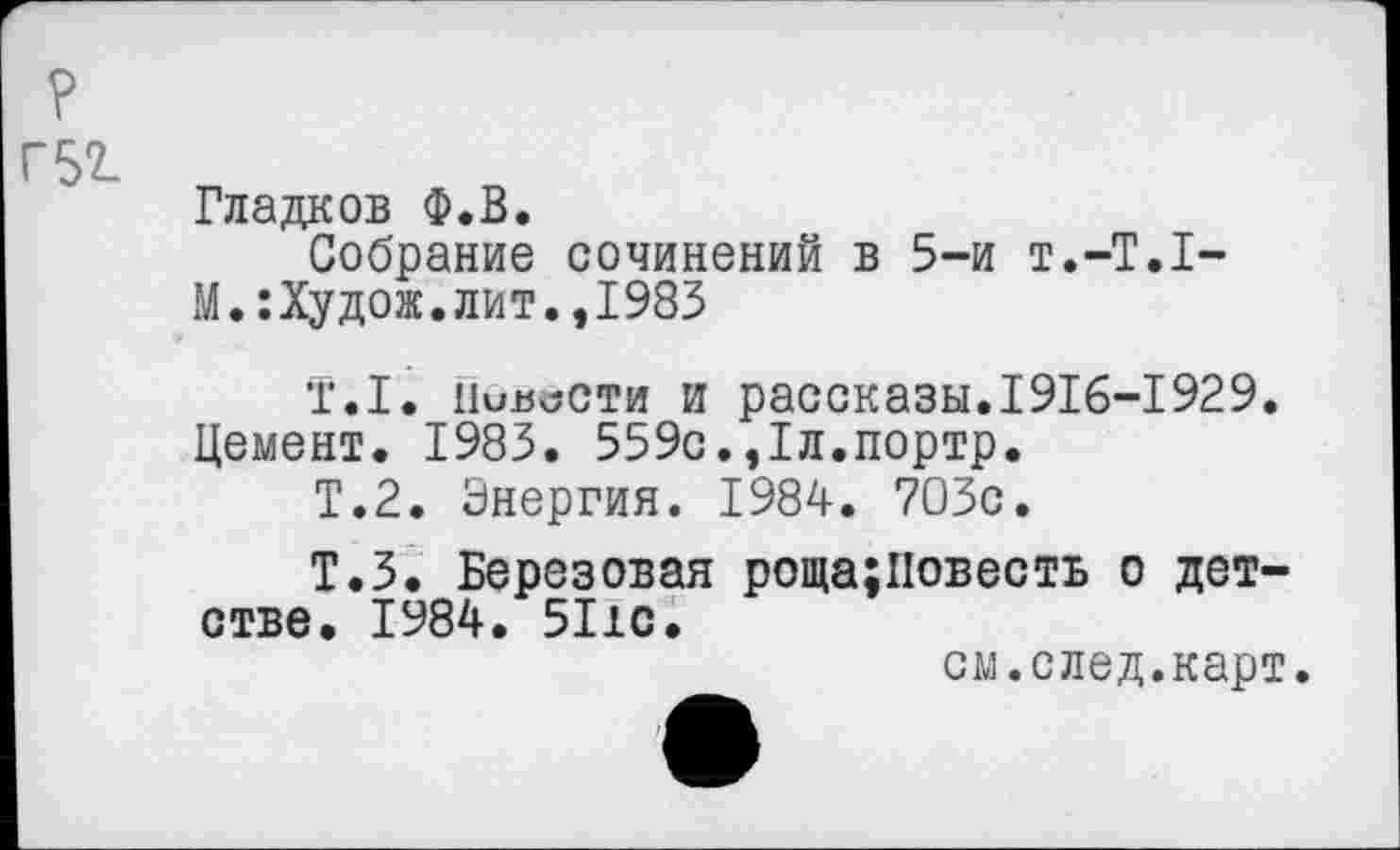 ﻿?
Г52-
Гладков Ф.В.
Собрание сочинений в 5-и т.-T.I-М.:Худож.лит.,1983
T.I. 11ив\5сти и рассказы.I9I6-I929.
Цемент. 1983. 559с.,1л.портр.
Т.2. Энергия. 1984. 703с.
Т.З. Березовая роща;Повесть о детстве. 1984. 5I1C.
см.след.карт